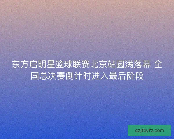 东方启明星篮球联赛北京站圆满落幕 全国总决赛倒计时进入最后阶段