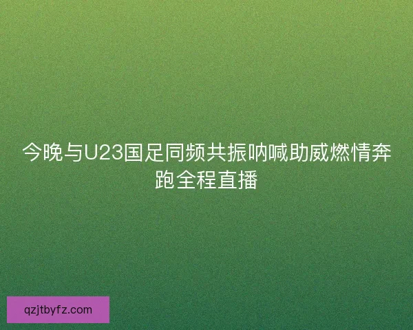 今晚与U23国足同频共振呐喊助威燃情奔跑全程直播