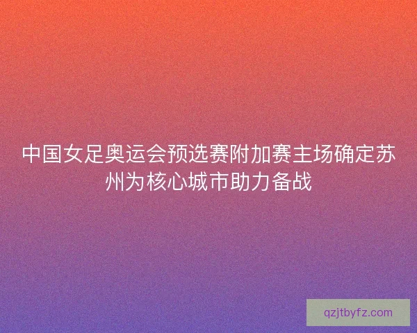 中国女足奥运会预选赛附加赛主场确定苏州为核心城市助力备战